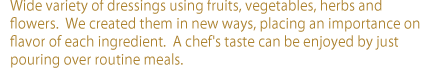 Wide variety of dressings using fruits, vegetables, herbs and flowers.  We created them in new ways, placing an importance on flavor of each ingredient.  A chef's taste can be enjoyed by just pouring over routine meals.