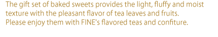 The gift set of baked sweets provides the light, fluffy and moist texture with the pleasant flavor of tea leaves and fruits.  Please enjoy them with FINE's flavored teas and confiture.