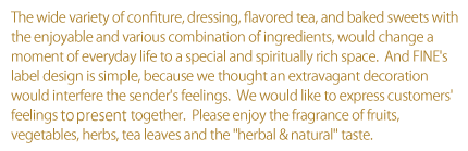 The wide variety of confiture, dressing, flavored tea, and baked sweets with the enjoyable and various combination of ingredients, would change a moment of everyday life to a special and spiritually rich space.  And FINE's label design is simple, because we thought an extravagant decoration would interfere the sender's feelings.  We would like to express customers' feelings to present together.  Please enjoy the fragrance of fruits, vegetables, herbs, tea leaves and the“herbal & natural”taste.