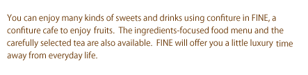 You can enjoy many kinds of sweets and drinks using confiture in FINE, a confiture cafe to enjoy fruits.  The ingredients-focused food menu and the carefully selected tea are also available.  FINE will offer you a little luxury time away from everyday life.