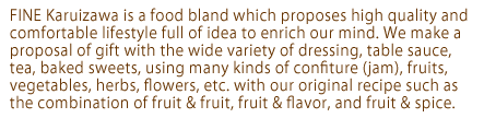 FINE Karuizawa is a food bland which proposes high quality and comfortable lifestyle full of idea to enrich our mind. We make a proposal of gift with the wide variety of dressing, table sauce, tea, baked sweets, using many kinds of confiture (jam), fruits, vegetables, herbs, flowers, etc. with our original recipe such as the combination of fruit & fruit, fruit & flavor, and fruit & spice.