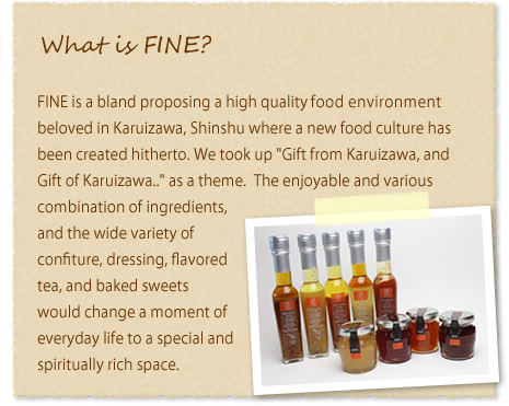 What is FINE? | FINE is a bland proposing a high quality food environment beloved in Karuizawa, Shinshu where a new food culture has been created hitherto. We took up“Gift from Karuizawa, and Gift of Karuizawa...”as a theme. The enjoyable and various combination of ingredients, and the wide variety of confiture, dressing, flavored tea, and baked sweets would change a moment of everyday life to a special and spiritually rich space.