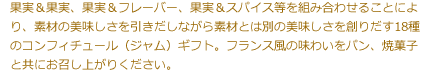 果実＆果実、果実＆フレーバー、果実＆スパイス等を組み合わせることにより、素材の美味しさを引きだしながら素材とは別の美味しさを創りだす18種のコンフィチュール（ジャム）ギフト。フランス風の味わいをパン、焼菓子と共にお召し上がりください。