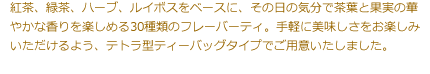 紅茶、緑茶、ハーブ、ルイボスをベースに、その日の気分で茶葉と果実の華やかな香りを楽しめる30種類のフレーバーティ。手軽に美味しさをお楽しみいただけるよう、テトラ型ティーバッグタイプでご用意いたしました。