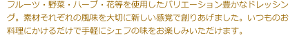 フルーツ・野菜・ハーブ・花等を使用したバリエーション豊かなドレッシング。素材それぞれの風味を大切に新しい感覚で創りあげました。いつものお料理にかけるだけで手軽にシェフの味をお楽しみいただけます。