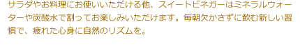 サラダやお料理にお使いいただける他、スイートビネガーはミネラルウォーターや炭酸水で割ってお楽しみいただけます。毎朝欠かさずに飲む新しい習慣で、疲れた心身に自然のリズムを。