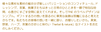 様々な素材＆素材の組合せが楽しいバリエーションのコンフィチュール、ドレッシング、茶葉、焼菓子たちはきっと日常のひとときを一瞬で特別な時間、心豊かにすごす空間に変えてくれます。そしてFINE のラベルデザインはシンプル。ギフトする方の想いを語るのに華美な装飾は邪魔になると考えたからです。私たちもお客様の想いを一緒に語り、お贈りしたいから。果実、野菜、ハーブ、茶葉のかおりと味わい「herbal & natural」なテイストをおたのしみください。