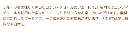 フルーツを美味しく愉しむコンフィチュールカフェ「FINE」店内ではコンフィチュールを使用した数々のスイーツやドリンクをお楽しみいただけます。素材にこだわったフードメニューや厳選された紅茶もございます。FINEでは少し贅沢な非日常を。