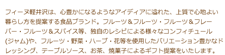 フィーヌ軽井沢は、心豊かになるようなアイディアに溢れた、上質で心地よい暮らし方を提案する食品ブランド。フルーツ＆フルーツ・フルーツ＆フレーバー・フルーツ＆スパイス等、独自のレシピによる様々なコンフィチュール(ジャム)や、フルーツ・野菜・ハーブ・花等を使用したバリエーション豊かなドレッシング、テーブルソース、お茶、焼菓子によるギフト提案をいたします。