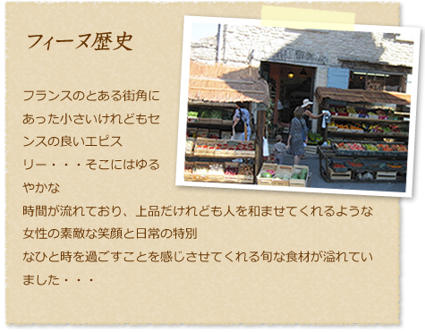 フィーヌ歴史フランスのとある街角にあった小さいけれどもセンスの良いエピスリー・・・そこにはゆるやかな時間が流れており、上品だけれども人を和ませてくれるような女性の素敵な笑顔と日常の特別なひと時を過ごすことを感じさせてくれる旬な食材が溢れていました・・・